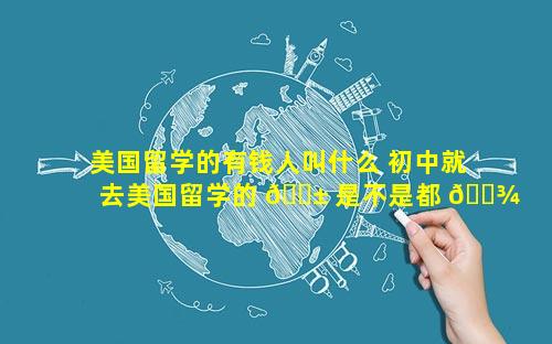 美国留学的有钱人叫什么 初中就去美国留学的 🐱 是不是都 🌾 是有钱人